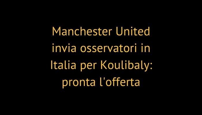 Manchester United invia osservatori in Italia per Koulibaly: pronta l'offerta