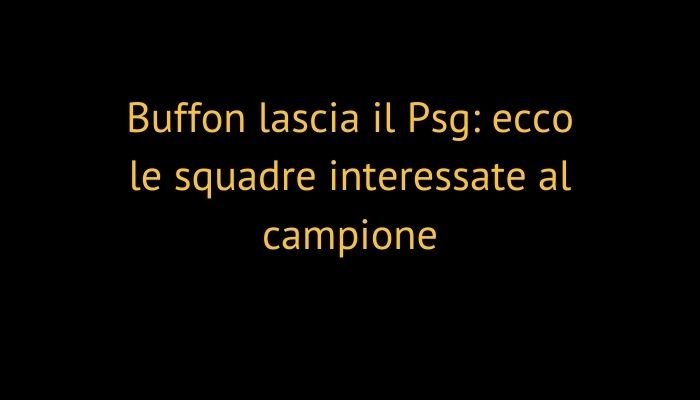 Buffon lascia il Psg: ecco le squadre interessate al campione