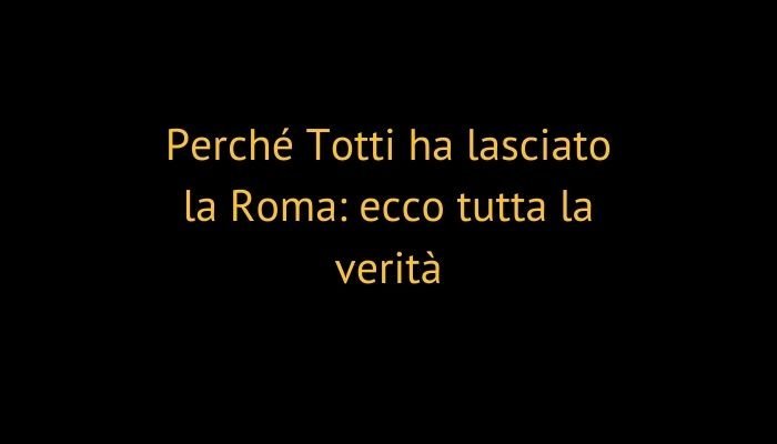Perché Totti ha lasciato la Roma: ecco tutta la verità