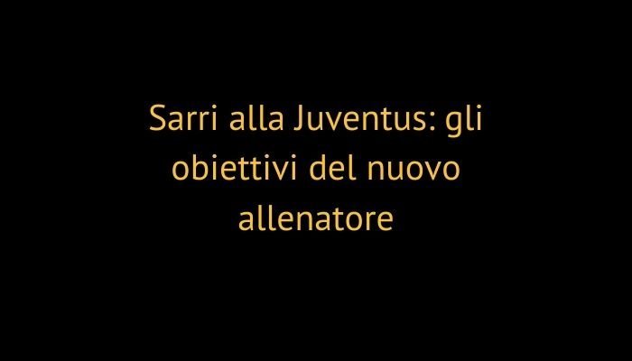 Sarri alla Juventus: gli obiettivi del nuovo allenatore