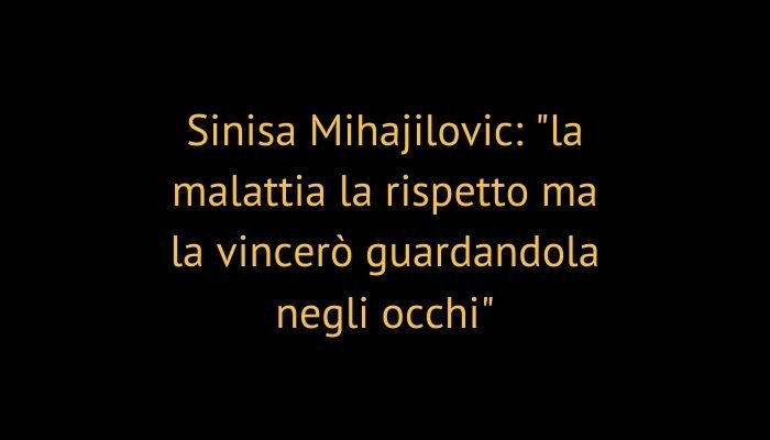 Sinisa Mihajilovic: "la malattia la rispetto ma la vincerò guardandola negli occhi"