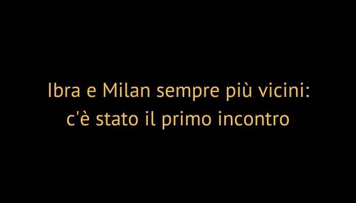 Ibra e Milan sempre più vicini: c'è stato il primo incontro