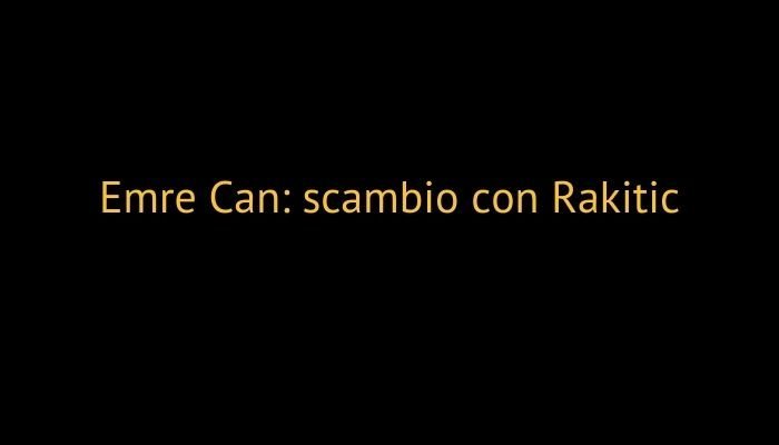 Emre Can: scambio con Rakitic
